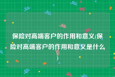 保险对高端客户的作用和意义(保险对高端客户的作用和意义是什么)