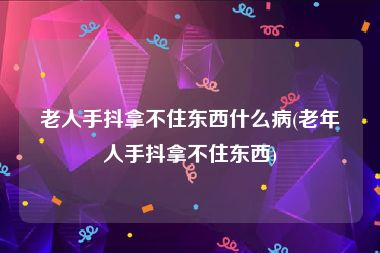 老人手抖拿不住东西什么病(老年人手抖拿不住东西)