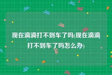 现在滴滴打不到车了吗(现在滴滴打不到车了吗怎么办)