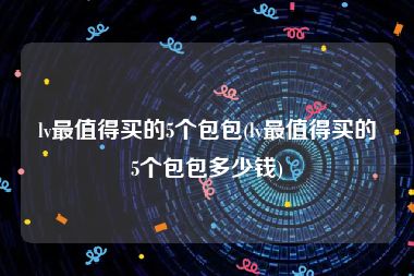 lv最值得买的5个包包(lv最值得买的5个包包多少钱)