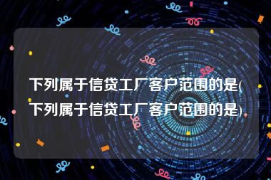 下列属于信贷工厂客户范围的是(下列属于信贷工厂客户范围的是)