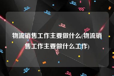 物流销售工作主要做什么(物流销售工作主要做什么工作)