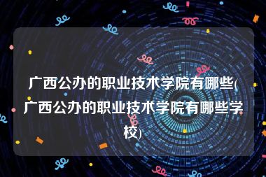 广西公办的职业技术学院有哪些(广西公办的职业技术学院有哪些学校)