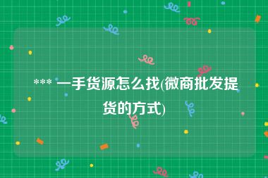  *** 一手货源怎么找(微商批发提货的方式)