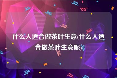 什么人适合做茶叶生意(什么人适合做茶叶生意呢)