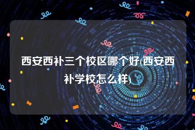 西安西补三个校区哪个好(西安西补学校怎么样)