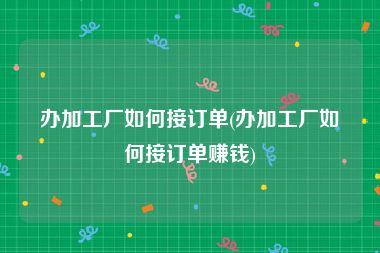 办加工厂如何接订单(办加工厂如何接订单赚钱)