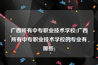 广西所有中专职业技术学校(广西所有中专职业技术学校的专业有哪些)