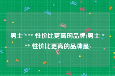 男士 *** 性价比更高的品牌(男士 *** 性价比更高的品牌是)