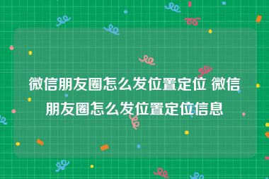 微信朋友圈怎么发位置定位 微信朋友圈怎么发位置定位信息