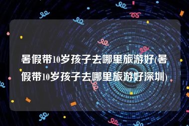 暑假带10岁孩子去哪里旅游好(暑假带10岁孩子去哪里旅游好深圳)