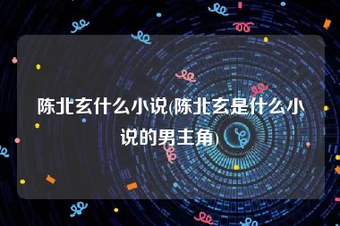 陈北玄什么小说(陈北玄是什么小说的男主角)