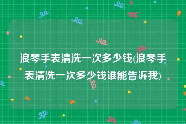 浪琴手表清洗一次多少钱(浪琴手表清洗一次多少钱谁能告诉我)