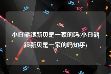 小白熊跟新贝是一家的吗(小白熊跟新贝是一家的吗知乎)