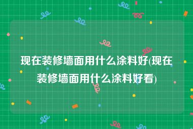 现在装修墙面用什么涂料好(现在装修墙面用什么涂料好看)
