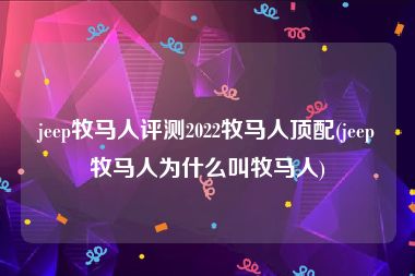 jeep牧马人评测2022牧马人顶配(jeep牧马人为什么叫牧马人)