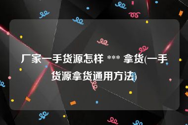厂家一手货源怎样 *** 拿货(一手货源拿货通用方法)