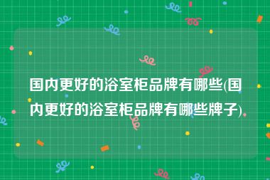 国内更好的浴室柜品牌有哪些(国内更好的浴室柜品牌有哪些牌子)