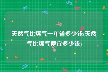 天然气比煤气一年省多少钱(天然气比煤气便宜多少钱)
