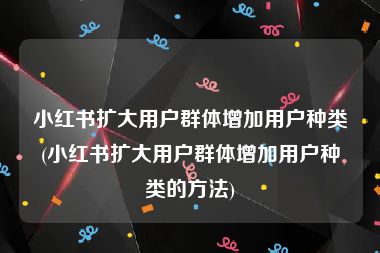 小红书扩大用户群体增加用户种类(小红书扩大用户群体增加用户种类的方法)