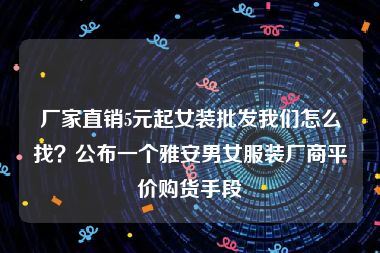 厂家直销5元起女装批发我们怎么找？公布一个雅安男女服装厂商平价购货手段