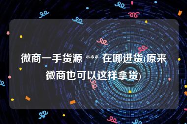 微商一手货源 *** 在哪进货(原来微商也可以这样拿货)