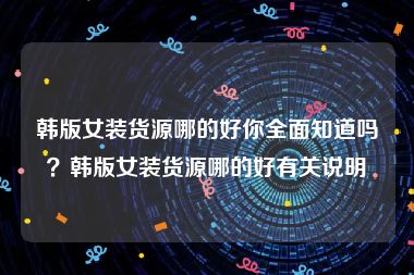 韩版女装货源哪的好你全面知道吗？韩版女装货源哪的好有关说明