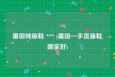 莆田纯原鞋 *** (莆田一手货源鞋哪家好)