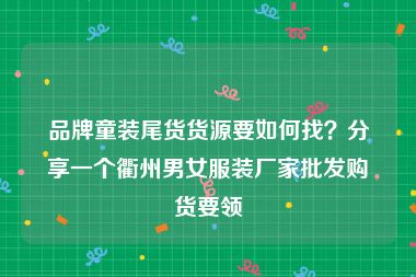 品牌童装尾货货源要如何找？分享一个衢州男女服装厂家批发购货要领