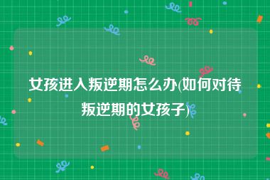 女孩进入叛逆期怎么办(如何对待叛逆期的女孩子)