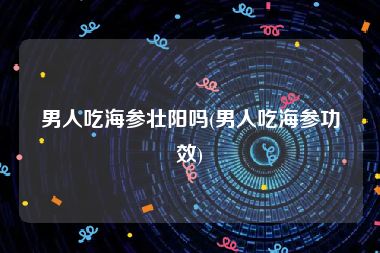 男人吃海参壮阳吗(男人吃海参功效)