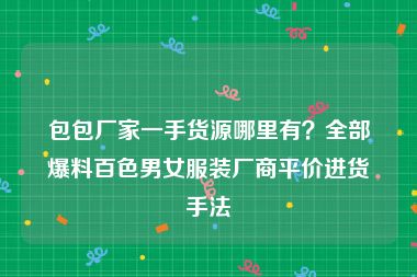 包包厂家一手货源哪里有？全部爆料百色男女服装厂商平价进货手法