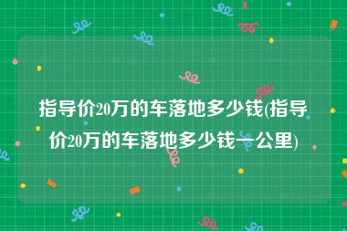 指导价20万的车落地多少钱(指导价20万的车落地多少钱一公里)