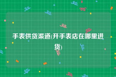 手表供货渠道(开手表店在哪里进货)