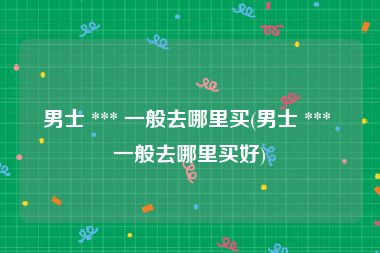 男士 *** 一般去哪里买(男士 *** 一般去哪里买好)