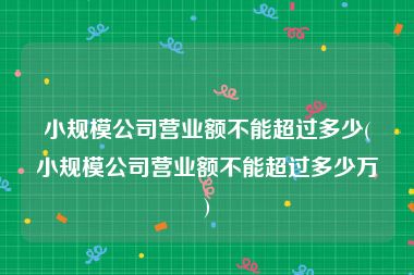 小规模公司营业额不能超过多少(小规模公司营业额不能超过多少万)