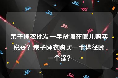 亲子睡衣批发一手货源在哪儿购买稳妥？亲子睡衣购买一手途径哪一个强？