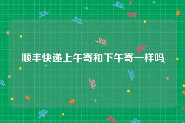顺丰快递上午寄和下午寄一样吗
