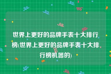 世界上更好的品牌手表十大排行榜(世界上更好的品牌手表十大排行榜机器的)