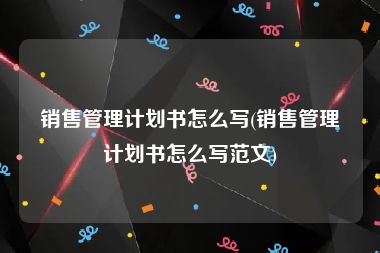 销售管理计划书怎么写(销售管理计划书怎么写范文)