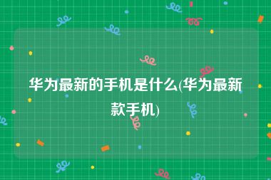华为最新的手机是什么(华为最新款手机)