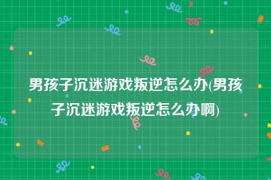 男孩子沉迷游戏叛逆怎么办(男孩子沉迷游戏叛逆怎么办啊)
