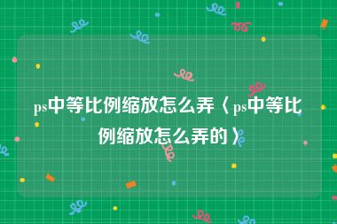 ps中等比例缩放怎么弄〈ps中等比例缩放怎么弄的〉