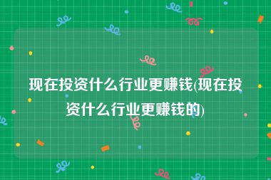 现在投资什么行业更赚钱(现在投资什么行业更赚钱的)