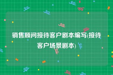 销售顾问接待客户剧本编写(接待客户场景剧本)