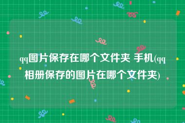 qq图片保存在哪个文件夹 手机(qq相册保存的图片在哪个文件夹)