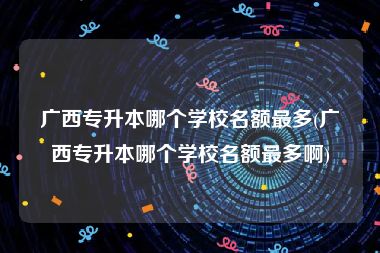 广西专升本哪个学校名额最多(广西专升本哪个学校名额最多啊)