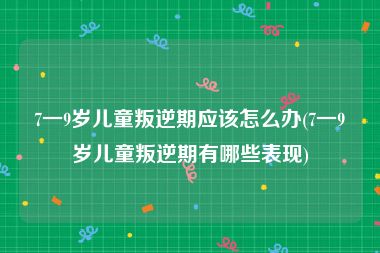 7一9岁儿童叛逆期应该怎么办(7一9岁儿童叛逆期有哪些表现)