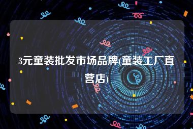 3元童装批发市场品牌(童装工厂直营店)