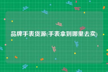 品牌手表货源(手表拿到哪里去卖)